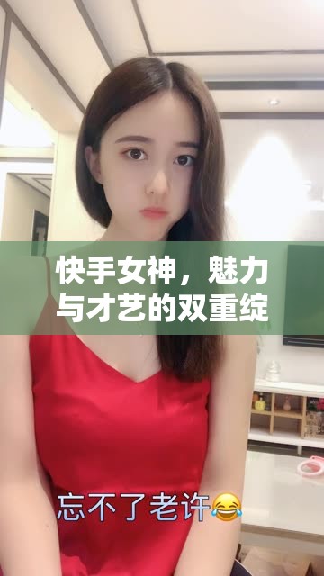 快手女神，魅力與才藝的雙重綻放