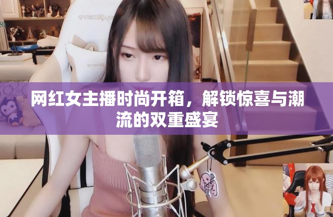 網(wǎng)紅女主播時尚開箱，解鎖驚喜與潮流的雙重盛宴