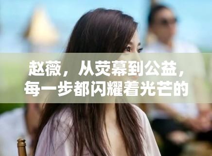 趙薇，從熒幕到公益，每一步都閃耀著光芒的旅程
