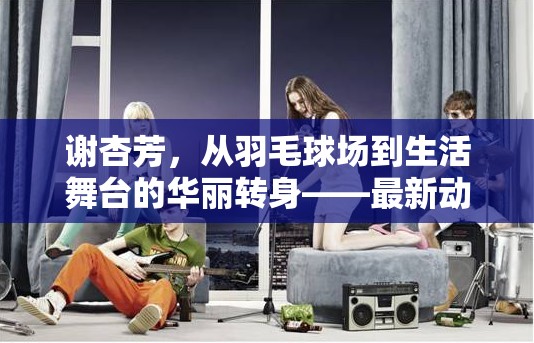 謝杏芳，從羽毛球場(chǎng)到生活舞臺(tái)的華麗轉(zhuǎn)身——最新動(dòng)態(tài)與人生新篇章
