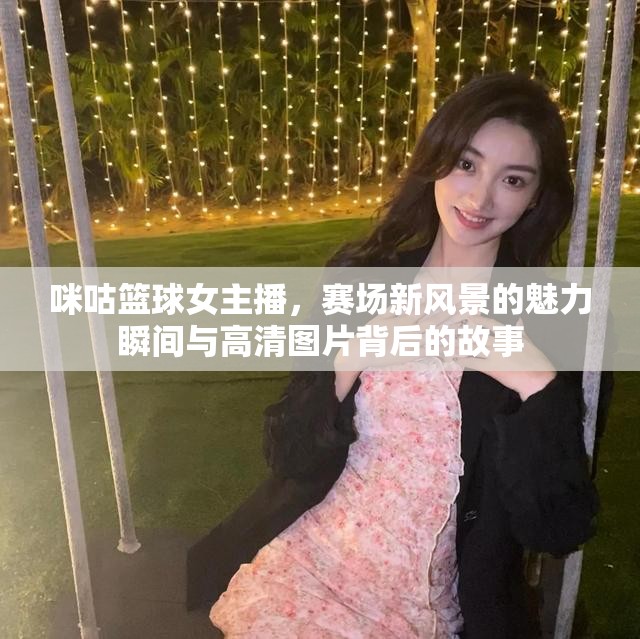 咪咕籃球女主播，賽場(chǎng)新風(fēng)景的魅力瞬間與高清圖片背后的故事