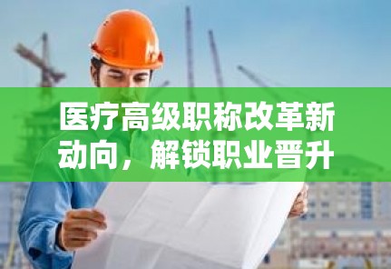 醫(yī)療高級(jí)職稱(chēng)改革新動(dòng)向，解鎖職業(yè)晉升的未來(lái)航標(biāo)