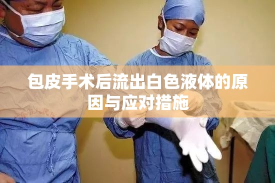 包皮手術(shù)后流出白色液體的原因與應(yīng)對措施