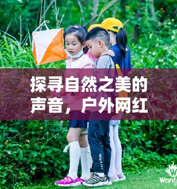 探尋自然之美的聲音，戶外網(wǎng)紅女主播的魅力之旅