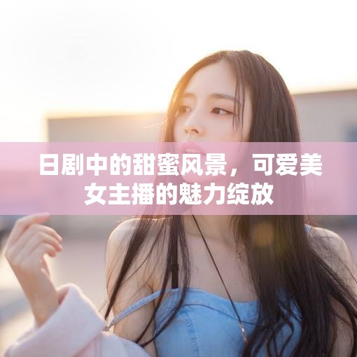 日劇中的甜蜜風(fēng)景，可愛美女主播的魅力綻放