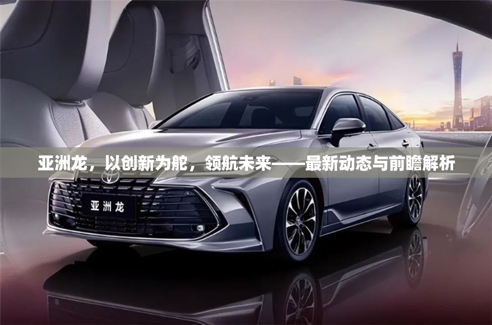 亞洲龍，以創(chuàng)新為舵，領(lǐng)航未來——最新動(dòng)態(tài)與前瞻解析