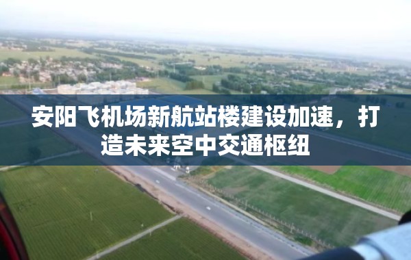 安陽飛機(jī)場(chǎng)新航站樓建設(shè)加速，打造未來空中交通樞紐