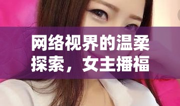 網(wǎng)絡(luò)視界的溫柔探索，女主播福利片的多維度魅力