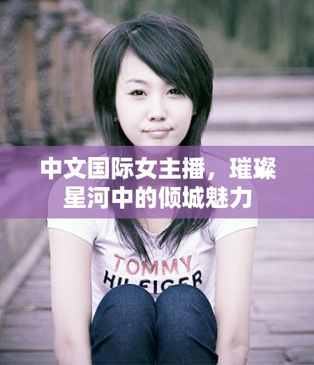 中文國際女主播，璀璨星河中的傾城魅力