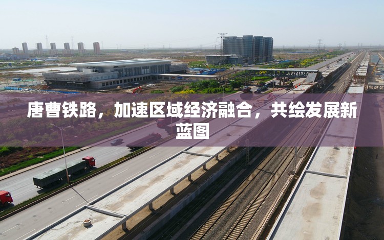 唐曹鐵路，加速區(qū)域經(jīng)濟融合，共繪發(fā)展新藍圖