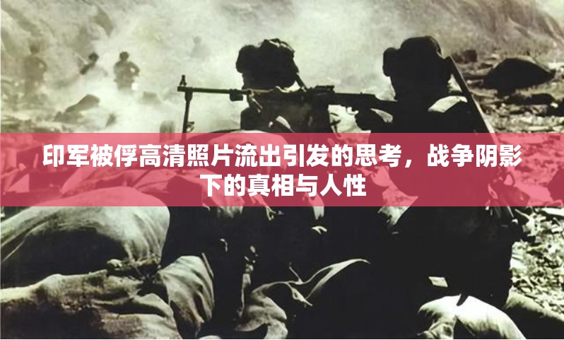 印軍被俘高清照片流出引發(fā)的思考，戰(zhàn)爭陰影下的真相與人性
