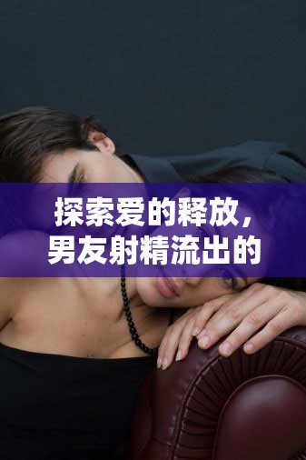 探索愛的釋放，男友射精流出的溫柔瞬間
