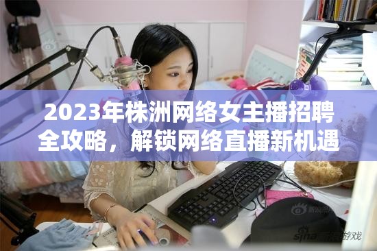 2023年株洲網(wǎng)絡女主播招聘全攻略，解鎖網(wǎng)絡直播新機遇，引領(lǐng)株洲新風尚
