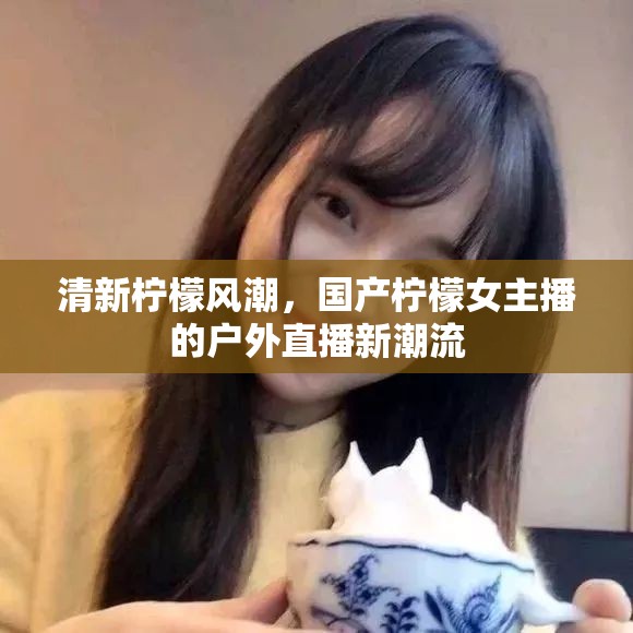 清新檸檬風(fēng)潮，國(guó)產(chǎn)檸檬女主播的戶外直播新潮流