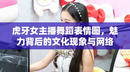 虎牙女主播舞蹈表情圖，魅力背后的文化現(xiàn)象與網(wǎng)絡(luò)流行趨勢