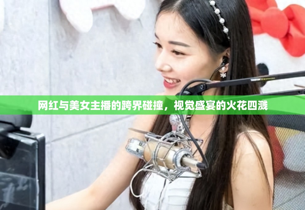 網(wǎng)紅與美女主播的跨界碰撞，視覺(jué)盛宴的火花四濺