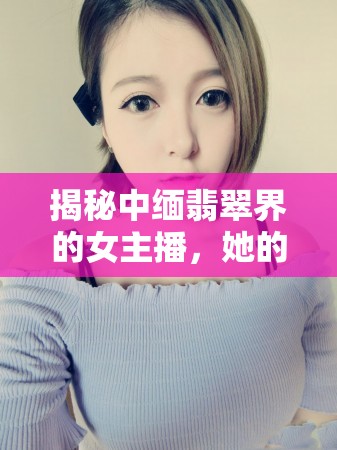 揭秘中緬翡翠界的女主播，她的故事與魅力