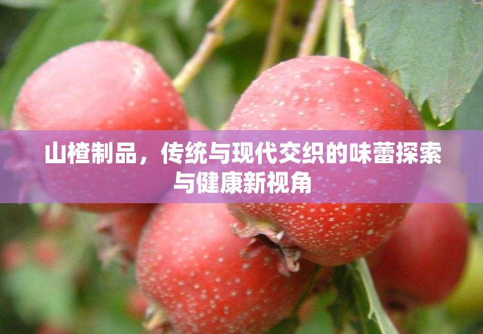 山楂制品，傳統(tǒng)與現(xiàn)代交織的味蕾探索與健康新視角