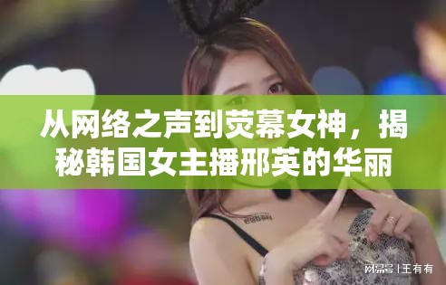 從網(wǎng)絡(luò)之聲到熒幕女神，揭秘韓國女主播邢英的華麗蛻變