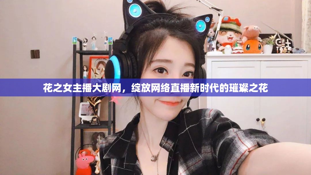 花之女主播大劇網(wǎng)，綻放網(wǎng)絡(luò)直播新時代的璀璨之花