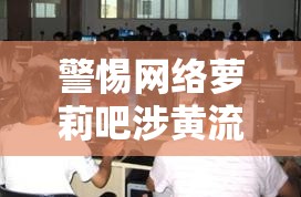 警惕網(wǎng)絡(luò)蘿莉吧涉黃流出，守護未成年人清朗網(wǎng)絡(luò)空間