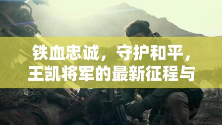 鐵血忠誠，守護(hù)和平，王凱將軍的最新征程與時代擔(dān)當(dāng)