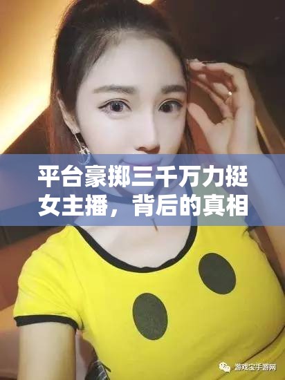 平臺豪擲三千萬力挺女主播，背后的真相與影響
