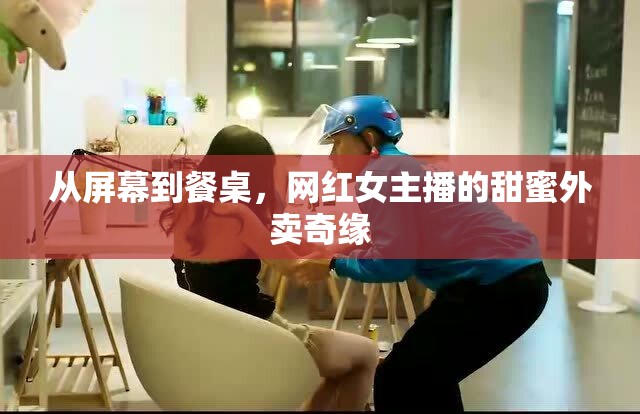 從屏幕到餐桌，網(wǎng)紅女主播的甜蜜外賣奇緣