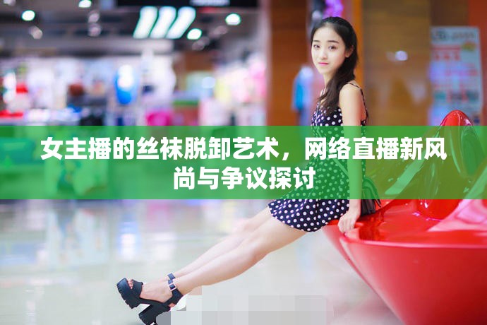 女主播的絲襪脫卸藝術(shù)，網(wǎng)絡(luò)直播新風(fēng)尚與爭議探討
