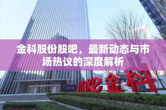 金科股份股吧，最新動態(tài)與市場熱議的深度解析