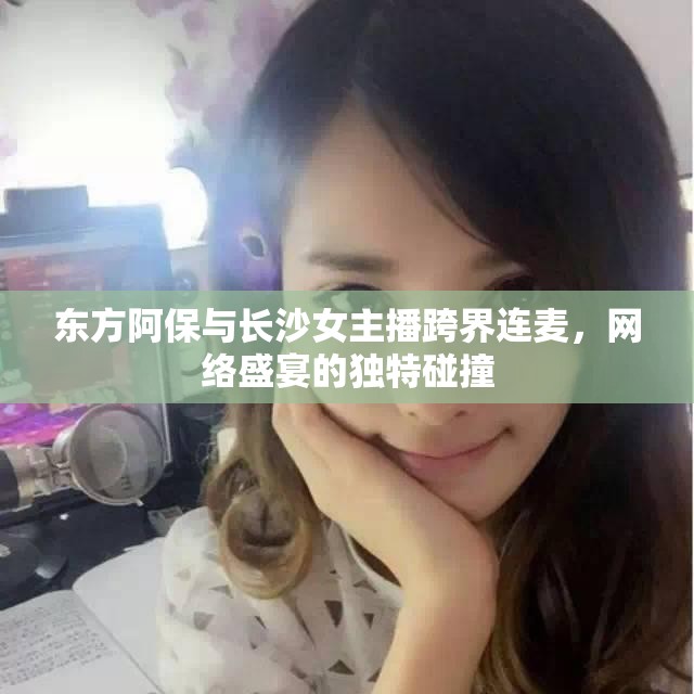 東方阿保與長(zhǎng)沙女主播跨界連麥，網(wǎng)絡(luò)盛宴的獨(dú)特碰撞