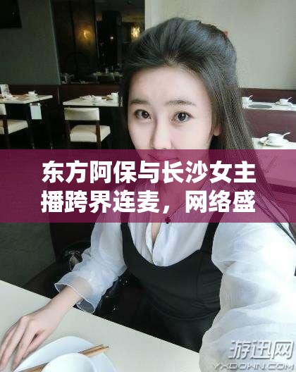 東方阿保與長(zhǎng)沙女主播跨界連麥，網(wǎng)絡(luò)盛宴的獨(dú)特碰撞