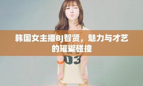 韓國女主播BJ智賢，魅力與才藝的璀璨碰撞