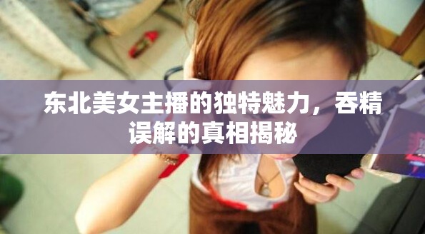 東北美女主播的獨特魅力，吞精誤解的真相揭秘