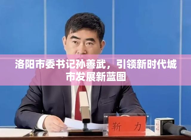 洛陽市委書記孫善武，引領(lǐng)新時代城市發(fā)展新藍(lán)圖