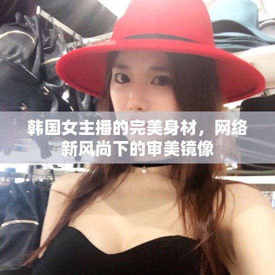 韓國女主播的完美身材，網(wǎng)絡(luò)新風(fēng)尚下的審美鏡像