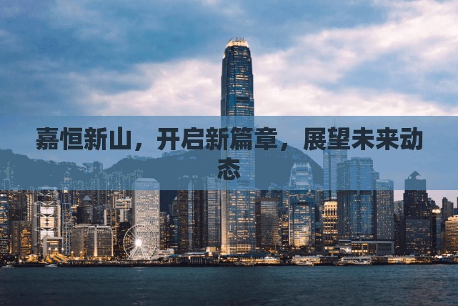 嘉恒新山，開(kāi)啟新篇章，展望未來(lái)動(dòng)態(tài)