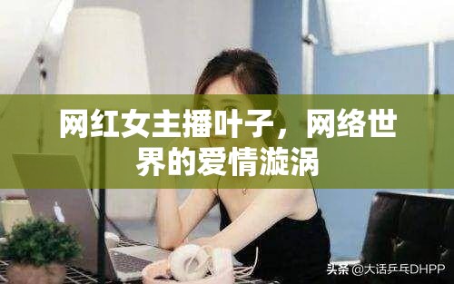網(wǎng)紅女主播葉子，網(wǎng)絡(luò)世界的愛情漩渦