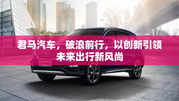 君馬汽車，破浪前行，以創(chuàng)新引領(lǐng)未來出行新風(fēng)尚