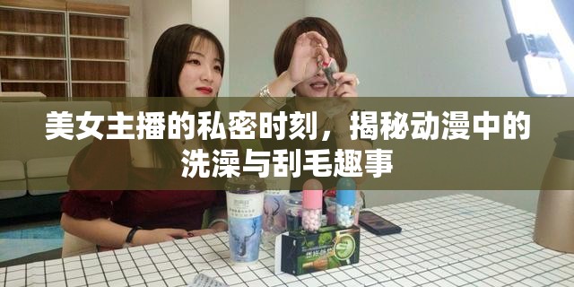 美女主播的私密時(shí)刻，揭秘動(dòng)漫中的洗澡與刮毛趣事