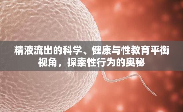 精液流出的科學(xué)、健康與性教育平衡視角，探索性行為的奧秘