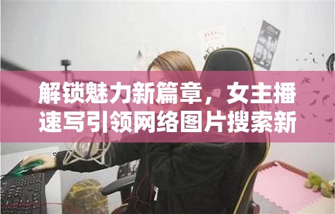 解鎖魅力新篇章，女主播速寫(xiě)引領(lǐng)網(wǎng)絡(luò)圖片搜索新風(fēng)尚