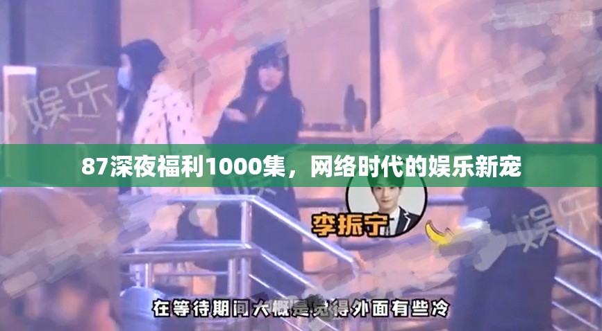 87深夜福利1000集，網(wǎng)絡(luò)時(shí)代的娛樂新寵