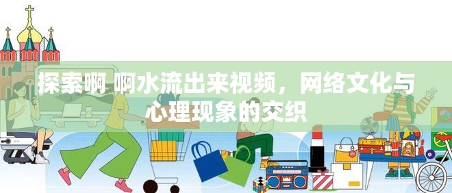 探索啊 啊水流出來(lái)視頻，網(wǎng)絡(luò)文化與心理現(xiàn)象的交織