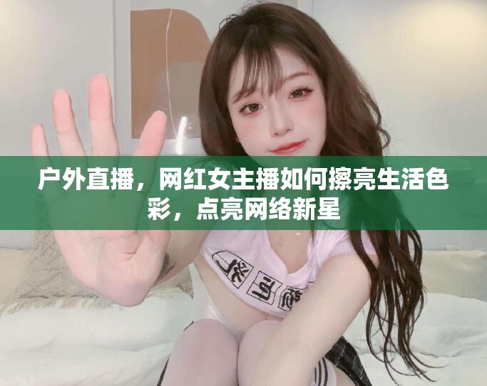 戶外直播，網(wǎng)紅女主播如何擦亮生活色彩，點亮網(wǎng)絡新星