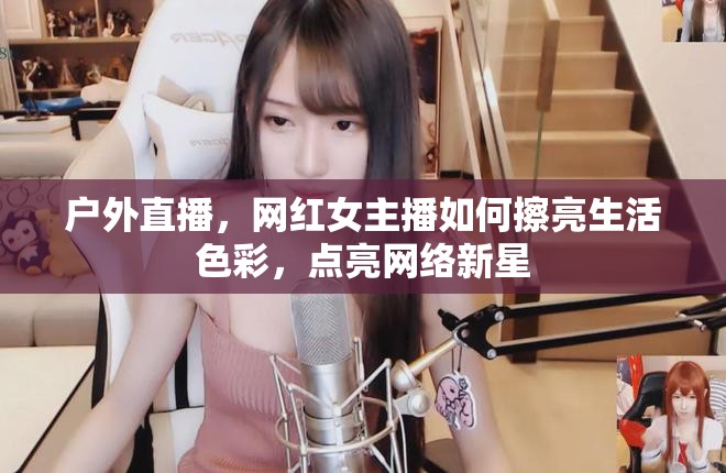 戶外直播，網(wǎng)紅女主播如何擦亮生活色彩，點亮網(wǎng)絡新星