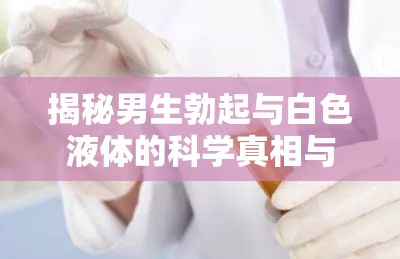 揭秘男生勃起與白色液體的科學(xué)真相與健康指南