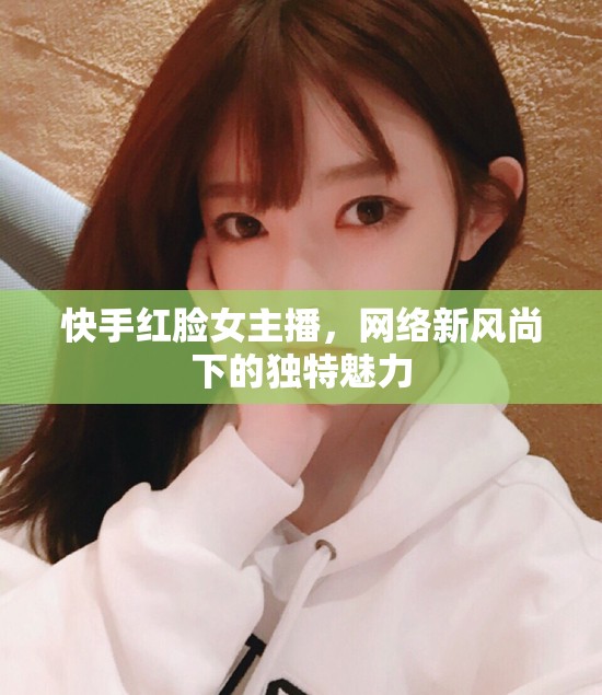 快手紅臉女主播，網(wǎng)絡(luò)新風(fēng)尚下的獨(dú)特魅力