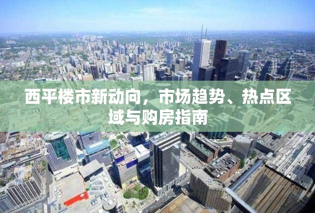西平樓市新動向，市場趨勢、熱點區(qū)域與購房指南