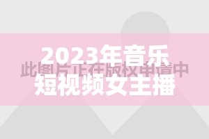 2023年音樂短視頻女主播排行榜，璀璨星光揭秘